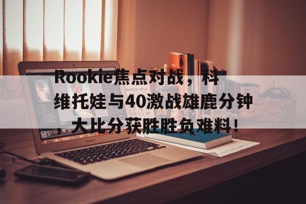 爱游戏APP下载Rookie焦点对战，科维托娃与40激战雄鹿分钟，大比分获胜胜负难料！的简单介绍